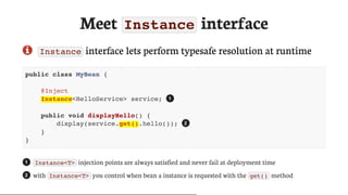 Meet	Instance	interface
 Instance 	interface	lets	perform	typesafe	resolution	at	runtime
public class MyBean {
@Inject
Instance<HelloService> service;
public void displayHello() {
display(service.get().hello());
}
}
Instance<T> 	injection	points	are	always	satisfied	and	never	fail	at	deployment	time
with	 Instance<T> 	you	control	when	bean	a	instance	is	requested	with	the	 get() 	method
1
2
1
2
 