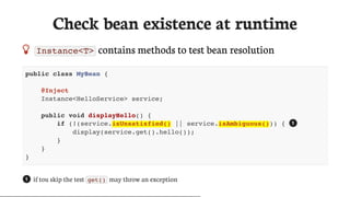 Check	bean	existence	at	runtime
 Instance<T> 	contains	methods	to	test	bean	resolution
public class MyBean {
@Inject
Instance<HelloService> service;
public void displayHello() {
if (!(service.isUnsatisfied() || service.isAmbiguous())) {
display(service.get().hello());
}
}
}
if	tou	skip	the	test	 get() 	may	throw	an	exception
1
1
 