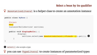 Select	a	bean	by	its	qualifier
 AnnotationLiteral 	is	a	helper	class	to	create	an	annotation	instance
public class MyBean {
@Inject
@Any
Instance<HelloService> services;
public void displayHello() {
display(
services.select(new AnnotationLiteral()<French> {}).get());
}
}
select() 	also	accepts	a	type.
 you	can	use	 TypeLiteral 	to	create	instances	of	parameterized	types
1
1
 