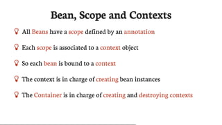 Bean,	Scope	and	Contexts
 All	Beans	have	a	scope	defined	by	an	annotation
 Each	scope	is	associated	to	a	context	object
 So	each	bean	is	bound	to	a	context
 The	context	is	in	charge	of	creating	bean	instances
 The	Container	is	in	charge	of	creating	and	destroying	contexts
 