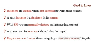 Good	to	know
 instances	are	created	when	first	accessed	not	with	their	context
 A	bean	instance	is	a	singleton	in	its	context
 With	SPI	you	can	manually	destroy	an	instance	in	a	context
 A	context	can	be	inactive	without	being	destroyed
 Request	context	is	more	than	a	mapping	to	 ServletRequest 	lifecycle
 