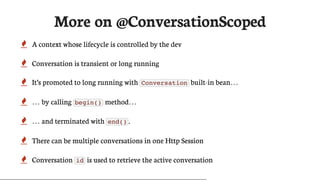 More	on	@ConversationScoped
 A	context	whose	lifecycle	is	controlled	by	the	dev
 Conversation	is	transient	or	long	running
 It’s	promoted	to	long	running	with	 Conversation 	built-in	bean…​
 …​	by	calling	 begin() 	method…​
 …​	and	terminated	with	 end() .
 There	can	be	multiple	conversations	in	one	Http	Session
 Conversation	 id 	is	used	to	retrieve	the	active	conversation
 