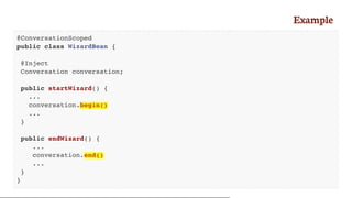 Example
@ConversationScoped
public class WizardBean {
@Inject
Conversation conversation;
public startWizard() {
...
conversation.begin()
...
}
public endWizard() {
...
conversation.end()
...
}
}
 