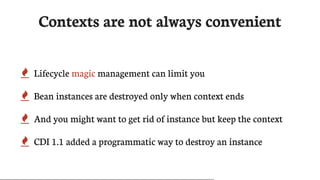 Contexts	are	not	always	convenient
 Lifecycle	magic	management	can	limit	you
 Bean	instances	are	destroyed	only	when	context	ends
 And	you	might	want	to	get	rid	of	instance	but	keep	the	context
 CDI	1.1	added	a	programmatic	way	to	destroy	an	instance
 