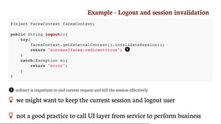 Example	-	Logout	and	session	invalidation
@Inject FacesContext facesContext;
public String logout(){
try{
facesContext.getExternalContext().invalidateSession();
return "success?faces-redirect=true";
}
catch(Exception e){
return "error";
}
}
redirect	is	important	to	end	current	request	and	kill	the	session	effectively
 we	might	want	to	keep	the	current	session	and	logout	user
 not	a	good	practice	to	call	UI	layer	from	service	to	perform	business
1
1
 
