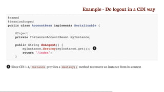 Example	-	Do	logout	in	a	CDI	way
@Named
@SessionScoped
public class AccountBean implements Serializable {
@Inject
private Instance<AccountBean> myInstance;
public String doLogout() {
myInstance.destroy(myInstance.get());
return "/index";
}
Since	CDI	1.1,	 Instance 	provides	a	 destroy() 	method	to	remove	an	instance	from	its	context
1
1
 