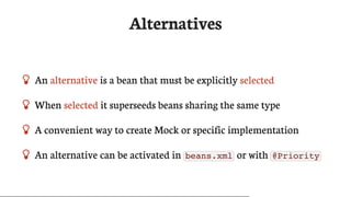 Alternatives
 An	alternative	is	a	bean	that	must	be	explicitly	selected
 When	selected	it	superseeds	beans	sharing	the	same	type
 A	convenient	way	to	create	Mock	or	specific	implementation
 An	alternative	can	be	activated	in	 beans.xml 	or	with	 @Priority
 