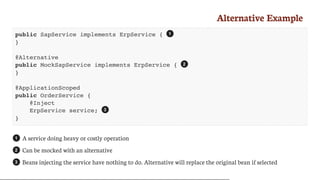 Alternative	Example
public SapService implements ErpService {
}
@Alternative
public MockSapService implements ErpService {
}
@ApplicationScoped
public OrderService {
@Inject
ErpService service;
}
A	service	doing	heavy	or	costly	operation
Can	be	mocked	with	an	alternative
Beans	injecting	the	service	have	nothing	to	do.	Alternative	will	replace	the	original	bean	if	selected
1
2
3
1
2
3
 