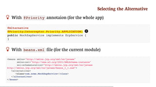 Selecting	the	Alternative
 With	 @Priority 	annotaion	(for	the	whole	app)
@Alternative
@Priority(Interceptor.Priority.APPLICATION)
public MockSapService implements ErpService {
}
 With	 beans.xml 	file	(for	the	current	module)
<beans xmlns="http://xmlns.jcp.org/xml/ns/javaee"
xmlns:xsi="http://www.w3.org/2001/XMLSchema-instance"
xsi:schemaLocation="http://xmlns.jcp.org/xml/ns/javaee
http://xmlns.jcp.org/xml/ns/javaee/beans_1_1.xsd">
<alternatives>
<class>com.acme.MockSapService</class>
</alternatives>
</beans>
1
 