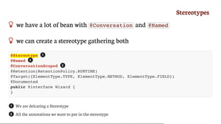 Stereotypes
 we	have	a	lot	of	bean	with	 @Conversation 	and	 @Named
 we	can	create	a	stereotype	gathering	both
@Stereotype
@Named
@ConversationScoped
@Retention(RetentionPolicy.RUNTIME)
@Target({ElementType.TYPE, ElementType.METHOD, ElementType.FIELD})
@Documented
public @interface Wizard {
}
We	are	delcaring	a	Stereotype
All	the	annotations	we	want	to	put	in	the	stereotype
1
2
2
1
2
 