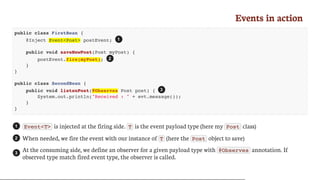 Events	in	action
public class FirstBean {
@Inject Event<Post> postEvent;
public void saveNewPost(Post myPost) {
postEvent.fire(myPost);
}
}
public class SecondBean {
public void listenPost(@Observes Post post) {
System.out.println("Received : " + evt.message());
}
}
Event<T> 	is	injected	at	the	firing	side.	 T 	is	the	event	payload	type	(here	my	 Post 	class)
When	needed,	we	fire	the	event	with	our	instance	of	 T 	(here	the	 Post 	object	to	save)
At	the	consuming	side,	we	define	an	observer	for	a	given	payload	type	with	 @Observes 	annotation.	If
observed	type	match	fired	event	type,	the	observer	is	called.
1
2
3
1
2
3
 