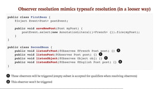 Observer	resolution	mimics	typesafe	resolution	(in	a	looser	way)
public class FirstBean {
@Inject Event<Post> postEvent;
public void saveNewPost(Post myPost) {
postEvent.select(new AnnotationLiteral()<French> {}).fire(myPost);
}
}
public class SecondBean {
public void listenFrPost(@Observes @French Post post) {}
public void listenPost(@Observes Post post) {}
public void listenObject(@Observes Object obj) {}
public void listenEnPost(@Observes @English Post post) {}
}
These	observers	will	be	triggered	(empty	subset	is	accepted	for	qualifiers	when	resolving	observers)
This	observer	won’t	be	triggered
1
1
1
2
1
2
 