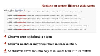 Hooking	on	context	lifecycle	with	events
public class SecondBean {
public void beginRequest(@Observes @Initialized(RequestScoped.class) ServletRequest req) {}
public void endRequest(@Observes @Destroyed(RequestScoped.class) ServletRequest req) {}
public void beginSession(@Observes @Initialized(SessionScoped.class) HttpSession session) {}
public void endSession(@Observes @Destroyed(SessionScoped.class) HttpSession session) {}
public void beginApplication(@Observes @Initialized(ApplicationScoped.class) ServlerContext ctx) {}
public void endApplication(@Observes @Destroyed(ApplicationScoped.class) ServlerContext ctx) {}
}
 Observer	must	be	defined	in	a	bean
 Observer	resolution	may	trigger	bean	instance	creation.
 So	observers	above	are	a	nice	way	to	initailize	bean	with	its	context
 