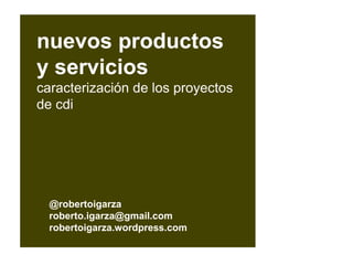 @robertoigarza
roberto.igarza@gmail.com
robertoigarza.wordpress.com
nuevos productos
y servicios
caracterización de los proyectos
de cdi
 