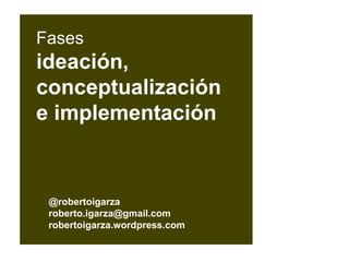 @robertoigarza
roberto.igarza@gmail.com
robertoigarza.wordpress.com
Fases
ideación,
conceptualización
e implementación
 