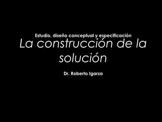La construcción de la
solución
Estudio, diseño conceptual y especificación
Dr. Roberto Igarza
 
