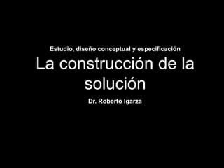 La construcción de la
solución
Estudio, diseño conceptual y especificación
Dr. Roberto Igarza
 