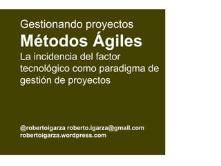 @robertoigarza roberto.igarza@gmail.com
robertoigarza.wordpress.com
Gestionando proyectos
Métodos Ágiles
La incidencia del factor
tecnológico como paradigma de
gestión de proyectos
 