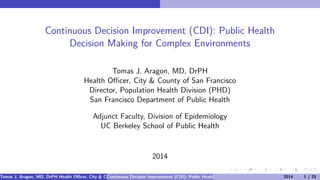 Continuous Decision Improvement (CDI): Public Health 
Decision Making for Complex Environments 
Tomas J. Aragon, MD, DrPH 
Health Officer, City & County of San Francisco 
Director, Population Health Division (PHD) 
San Francisco Department of Public Health 
Adjunct Faculty, Division of Epidemiology 
UC Berkeley School of Public Health 
2014 
Tomas J. Aragon, MD, DrPH Health Officer, City & County of San Francisco Director, Population Health Division (PHD) San Francisco Department of Public Continuous Decision Improvement (CDI): Public Health Decision Making for Complex Envir2o0n1m4ents 1 /H2e5alth[ 