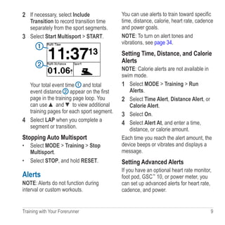 Training with Your Forerunner  9
2	 If necessary, select Include
Transition to record transition time
separately from the sport segments.
3	 Select Start Multisport  START.
➊
➋
Your total event time ➊ and total
event distance ➋ appear on the first
page in the training page loop. You
can use ▲ and ▼ to view additional
training pages for each sport segment.
4	 Select LAP when you complete a
segment or transition.
Stopping Auto Multisport
•	 Select MODE  Training  Stop
Multisport.
•	 Select STOP, and hold RESET.
Alerts
NOTE: Alerts do not function during
interval or custom workouts.
You can use alerts to train toward specific
time, distance, calorie, heart rate, cadence
and power goals.
NOTE: To turn on alert tones and
vibrations, see page 34.
Setting Time, Distance, and Calorie
Alerts
NOTE: Calorie alerts are not available in
swim mode.
1	 Select MODE  Training  Run
Alerts.
2	 Select Time Alert, Distance Alert, or
Calorie Alert.
3	 Select On.
4	 Select Alert At, and enter a time,
distance, or calorie amount.
Each time you reach the alert amount, the
device beeps or vibrates and displays a
message.
Setting Advanced Alerts
If you have an optional heart rate monitor,
foot pod, GSC™
 10, or power meter, you
can set up advanced alerts for heart rate,
cadence, and power.
 