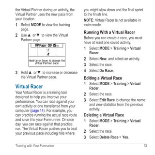 Training with Your Forerunner  13
the Virtual Partner during an activity, the
Virtual Partner uses the new pace from
your location.
1	 Select MODE to view the training
page.
2	 Use ▲ or ▼ to view the Virtual
Partner page.
3	 Hold ▲ or ▼ to increase or decrease
the Virtual Partner pace.
Virtual Racer
Your Virtual Racer is a training tool
designed to help you improve your
performance. You can race against your
own activity or one transferred from your
computer (page 14). For example, you
can practice running the actual race route
and save it to your Forerunner. On race
day, you can race against that practice
run. The Virtual Racer pushes you to beat
your previous pace including hills where
you might slow down and the final sprint
to the finish line.
NOTE: Virtual Racer is not available in
swim mode.
Running With a Virtual Racer
Before you can create a race, you must
have at least one saved activity.
1	 Select MODE  Training  Virtual
Racer.
2	 Select New, and select an activity.
3	 Select the race.
4	 Select Do Race.
Editing a Virtual Race
1	 Select MODE  Training  Virtual
Racer.
2	 Select the race.
3	 Select Edit Race to change the name
and view statistics from the previous
activity.
Deleting a Virtual Race
1	 Select MODE  Training  Virtual
Racer.
2	 Select the race.
3	 Select Delete Race  Yes.
 
