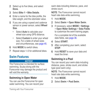 Training with Your Forerunner  19
2	 Select up to five bikes, and select
Done.
3	 Select Bike 1  Bike Details.
4	 Enter a name for the bike profile, the
bike weight, and the odometer value.
5	 If you are using a speed and cadence
sensor or power sensor, select Wheel
Size.
•	 Select Auto to calculate your
wheel size using GPS distance.
•	 Select Custom to enter your wheel
size. For a table of wheel sizes
and circumferences, see page 45.
6	 Hold MODE to switch bikes.
7	 Repeat steps 1–5 for additional bikes.
Swim Features
NOTICE
The Forerunner is intended for surface
swimming. Scuba diving with the
Forerunner may damage the product and
will void the warranty.
Swimming in Open Water
You can use the Forerunner for open
water swimming. You can record your
swim data including distance, pace, and
stroke count.
NOTE: The Forerunner cannot record
heart rate data while swimming.
1	 Hold MODE.
2	 Select Swim  Open Water Swim.
3	 If necessary, select MODE  Settings
 Open Water Settings  Data Fields
to customize the swim training pages.
For a complete list of the available
data fields, see page 36.
4	 Select START.
5	 After completing your swim, select
STOP.
6	 Hold RESET to save your data and
reset the timer.
Swimming in a Pool
You can record your swim data including
distance, pace, stroke count, and stroke
type (pool swim only).
NOTE: The Forerunner cannot record
heart rate data while swimming.
1	 Hold MODE.
2	 Select Swim  Pool Swim.
 