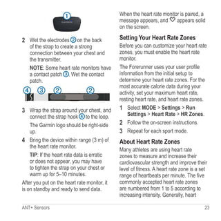 ANT+ Sensors  23
➊
2	 Wet the electrodes ➋ on the back
of the strap to create a strong
connection between your chest and
the transmitter.
NOTE: Some heart rate monitors have
a contact patch ➌. Wet the contact
patch.
➋ ➋➌➍
3	 Wrap the strap around your chest, and
connect the strap hook ➍ to the loop.
The Garmin logo should be right-side
up.
4	 Bring the device within range (3 m) of
the heart rate monitor.
TIP: If the heart rate data is erratic
or does not appear, you may have
to tighten the strap on your chest or
warm up for 5–10 minutes.
After you put on the heart rate monitor, it
is on standby and ready to send data.
When the heart rate monitor is paired, a
message appears, and appears solid
on the screen.
Setting Your Heart Rate Zones
Before you can customize your heart rate
zones, you must enable the heart rate
monitor.
The Forerunner uses your user profile
information from the initial setup to
determine your heart rate zones. For the
most accurate calorie data during your
activity, set your maximum heart rate,
resting heart rate, and heart rate zones.
1	 Select MODE  Settings  Run
Settings  Heart Rate  HR Zones.
2	 Follow the on-screen instructions.
3	 Repeat for each sport mode.
About Heart Rate Zones
Many athletes are using heart rate
zones to measure and increase their
cardiovascular strength and improve their
level of fitness. A heart rate zone is a set
range of heartbeats per minute. The five
commonly accepted heart rate zones
are numbered from 1 to 5 according to
increasing intensity. Generally, heart
 