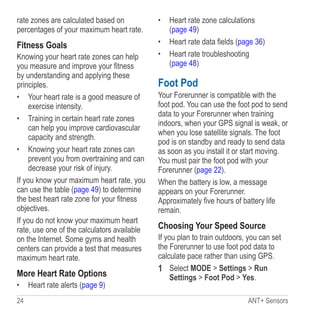 24 ANT+ Sensors
rate zones are calculated based on
percentages of your maximum heart rate.
Fitness Goals
Knowing your heart rate zones can help
you measure and improve your fitness
by understanding and applying these
principles.
•	 Your heart rate is a good measure of
exercise intensity.
•	 Training in certain heart rate zones
can help you improve cardiovascular
capacity and strength.
•	 Knowing your heart rate zones can
prevent you from overtraining and can
decrease your risk of injury.
If you know your maximum heart rate, you
can use the table (page 49) to determine
the best heart rate zone for your fitness
objectives.
If you do not know your maximum heart
rate, use one of the calculators available
on the Internet. Some gyms and health
centers can provide a test that measures
maximum heart rate.
More Heart Rate Options
•	 Heart rate alerts (page 9)
•	 Heart rate zone calculations
(page 49)
•	 Heart rate data fields (page 36)
•	 Heart rate troubleshooting
(page 48)
Foot Pod
Your Forerunner is compatible with the
foot pod. You can use the foot pod to send
data to your Forerunner when training
indoors, when your GPS signal is weak, or
when you lose satellite signals. The foot
pod is on standby and ready to send data
as soon as you install it or start moving.
You must pair the foot pod with your
Forerunner (page 22).
When the battery is low, a message
appears on your Forerunner.
Approximately five hours of battery life
remain.
Choosing Your Speed Source
If you plan to train outdoors, you can set
the Forerunner to use foot pod data to
calculate pace rather than using GPS.
1	 Select MODE  Settings  Run
Settings  Foot Pod  Yes.
 