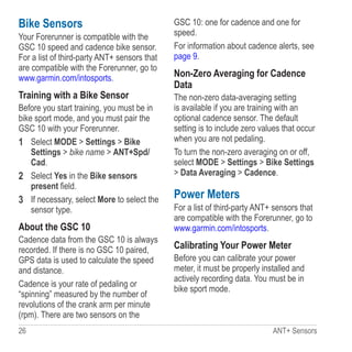 26 ANT+ Sensors
Bike Sensors
Your Forerunner is compatible with the
GSC 10 speed and cadence bike sensor.
For a list of third-party ANT+ sensors that
are compatible with the Forerunner, go to
www.garmin.com/intosports.
Training with a Bike Sensor
Before you start training, you must be in
bike sport mode, and you must pair the
GSC 10 with your Forerunner.
1	 Select MODE  Settings  Bike
Settings  bike name  ANT+Spd/
Cad.
2	 Select Yes in the Bike sensors
present field.
3	 If necessary, select More to select the
sensor type.
About the GSC 10
Cadence data from the GSC 10 is always
recorded. If there is no GSC 10 paired,
GPS data is used to calculate the speed
and distance.
Cadence is your rate of pedaling or
“spinning” measured by the number of
revolutions of the crank arm per minute
(rpm). There are two sensors on the
GSC 10: one for cadence and one for
speed.
For information about cadence alerts, see
page 9.
Non-Zero Averaging for Cadence
Data
The non-zero data-averaging setting
is available if you are training with an
optional cadence sensor. The default
setting is to include zero values that occur
when you are not pedaling.
To turn the non-zero averaging on or off,
select MODE  Settings  Bike Settings
 Data Averaging  Cadence.
Power Meters
For a list of third-party ANT+ sensors that
are compatible with the Forerunner, go to
www.garmin.com/intosports.
Calibrating Your Power Meter
Before you can calibrate your power
meter, it must be properly installed and
actively recording data. You must be in
bike sport mode.
 