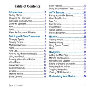 Table of Contents  1
Table of Contents
Introduction��������������������������������������3
Getting Started���������������������������������������� 3
Charging the Forerunner������������������������� 3
Turning on the Forerunner����������������������� 4
Using the Backlight���������������������������������� 4
Keys��������������������������������������������������������� 5
Icons�������������������������������������������������������� 5
About the Barometric Altimeter���������������� 6
Training with Your Forerunner�������7
Changing Sports�������������������������������������� 7
Running Basics���������������������������������������� 7
Multisport Workouts��������������������������������� 8
Alerts������������������������������������������������������� 9
Auto Lap������������������������������������������������ 10
Pausing Your Run Automatically������������ 12
Using Auto Scroll����������������������������������� 12
Running With a Virtual Partner�������������� 12
Virtual Racer������������������������������������������ 13
Interval Workouts����������������������������������� 14
Custom Workouts���������������������������������� 15
Courses������������������������������������������������� 16
Training Indoors������������������������������������� 18
Biking Options��������������������������������������� 18
Swim Features��������������������������������������� 19
Using the Countdown Timer������������������ 21
ANT+ Sensors��������������������������������21
Pairing Your ANT+ Sensors������������������� 22
Heart Rate Monitor�������������������������������� 22
Foot Pod������������������������������������������������ 24
Bike Sensors����������������������������������������� 26
Power Meters���������������������������������������� 26
Weight Scales���������������������������������������� 27
Fitness Equipment��������������������������������� 28
History��������������������������������������������29
Viewing History�������������������������������������� 29
Deleting History������������������������������������� 30
Using Garmin Connect�������������������������� 30
Goals����������������������������������������������������� 31
Navigation��������������������������������������31
Adding the Map Page���������������������������� 31
Marking Your Location��������������������������� 32
Navigating to a Location������������������������ 32
Editing or Deleting a Location���������������� 33
Navigating Back to Start������������������������ 33
Stopping Navigation������������������������������ 33
Viewing GPS Information���������������������� 33
Customizing Your Device�������������34
 