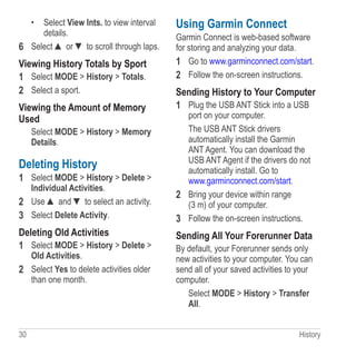 30 History
•	 Select View Ints. to view interval
details.
6	 Select ▲ or ▼ to scroll through laps.
Viewing History Totals by Sport
1	 Select MODE  History  Totals.
2	 Select a sport.
Viewing the Amount of Memory
Used
Select MODE  History  Memory
Details.
Deleting History
1	 Select MODE  History  Delete 
Individual Activities.
2	 Use ▲ and ▼ to select an activity.
3	 Select Delete Activity.
Deleting Old Activities
1	 Select MODE  History  Delete 
Old Activities.
2	 Select Yes to delete activities older
than one month.
Using Garmin Connect
Garmin Connect is web-based software
for storing and analyzing your data.
1	 Go to www.garminconnect.com/start.
2	 Follow the on-screen instructions.
Sending History to Your Computer
1	 Plug the USB ANT Stick into a USB
port on your computer.
The USB ANT Stick drivers
automatically install the Garmin
ANT Agent. You can download the
USB ANT Agent if the drivers do not
automatically install. Go to
www.garminconnect.com/start.
2	 Bring your device within range
(3 m) of your computer.
3	 Follow the on-screen instructions.
Sending All Your Forerunner Data
By default, your Forerunner sends only
new activities to your computer. You can
send all of your saved activities to your
computer.
Select MODE  History  Transfer
All.
 
