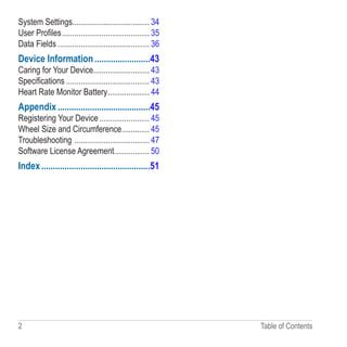 2 Table of Contents
System Settings������������������������������������� 34
User Profiles������������������������������������������ 35
Data Fields�������������������������������������������� 36
Device Information������������������������43
Caring for Your Device��������������������������� 43
Specifications���������������������������������������� 43
Heart Rate Monitor Battery�������������������� 44
Appendix����������������������������������������45
Registering Your Device������������������������ 45
Wheel Size and Circumference������������� 45
Troubleshooting ������������������������������������ 47
Software License Agreement����������������� 50
Index�����������������������������������������������51
 