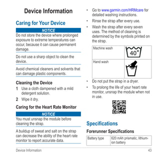 Device Information  43
Device Information
Caring for Your Device
notice
Do not store the device where prolonged
exposure to extreme temperatures can
occur, because it can cause permanent
damage.
Do not use a sharp object to clean the
device.
Avoid chemical cleaners and solvents that
can damage plastic components.
Cleaning the Device
1	 Use a cloth dampened with a mild
detergent solution.
2	 Wipe it dry.
Caring for the Heart Rate Monitor
notice
You must unsnap the module before
cleaning the strap.
A buildup of sweat and salt on the strap
can decrease the ability of the heart rate
monitor to report accurate data.
•	 Go to www.garmin.com/HRMcare for
detailed washing instructions.
•	 Rinse the strap after every use.
•	 Wash the strap after every seven
uses. The method of cleaning is
determined by the symbols printed on
the strap.
Machine wash
Hand wash
•	 Do not put the strap in a dryer.
•	 To prolong the life of your heart rate
monitor, unsnap the module when not
in use.
Specifications
Forerunner Specifications
Battery type 620 mAh prismatic, lithium-
ion battery
 