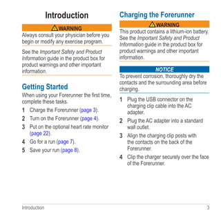 Introduction  3
Introduction
 warning
Always consult your physician before you
begin or modify any exercise program.
See the Important Safety and Product
Information guide in the product box for
product warnings and other important
information.
Getting Started
When using your Forerunner the first time,
complete these tasks.
1	 Charge the Forerunner (page 3).
2	 Turn on the Forerunner (page 4).
3	 Put on the optional heart rate monitor
(page 22).
4	 Go for a run (page 7).
5	 Save your run (page 8).
Charging the Forerunner
 warning
This product contains a lithium-ion battery.
See the Important Safety and Product
Information guide in the product box for
product warnings and other important
information.
notice
To prevent corrosion, thoroughly dry the
contacts and the surrounding area before
charging.
1	 Plug the USB connector on the
charging clip cable into the AC
adapter.
2	 Plug the AC adapter into a standard
wall outlet.
3	 Align the charging clip posts with
the contacts on the back of the
Forerunner.
4	 Clip the charger securely over the face
of the Forerunner.
 