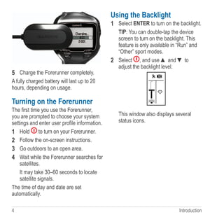 4 Introduction
5	 Charge the Forerunner completely.
A fully charged battery will last up to 20
hours, depending on usage.
Turning on the Forerunner
The first time you use the Forerunner,
you are prompted to choose your system
settings and enter user profile information.
1	 Hold to turn on your Forerunner.
2	 Follow the on-screen instructions.
3	 Go outdoors to an open area.
4	 Wait while the Forerunner searches for
satellites.
It may take 30–60 seconds to locate
satellite signals.
The time of day and date are set
automatically.
Using the Backlight
1	 Select ENTER to turn on the backlight.
TIP: You can double-tap the device
screen to turn on the backlight. This
feature is only available in “Run” and
“Other” sport modes.
2	 Select , and use ▲ and ▼ to
adjust the backlight level.
This window also displays several
status icons.
 