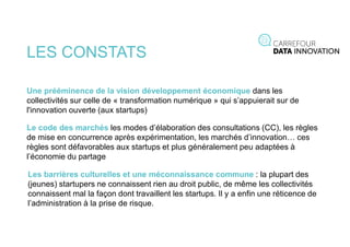 LES CONSTATS
Une prééminence de la vision développement économique dans les
collectivités sur celle de « transformation numérique » qui s’appuierait sur de
l'innovation ouverte (aux startups)
Le code des marchés les modes d’élaboration des consultations (CC), les règles
de mise en concurrence après expérimentation, les marchés d’innovation… ces
règles sont défavorables aux startups et plus généralement peu adaptées à
l’économie du partage
Les barrières culturelles et une méconnaissance commune : la plupart des
(jeunes) startupers ne connaissent rien au droit public, de même les collectivités
connaissent mal la façon dont travaillent les startups. Il y a enfin une réticence de
l’administration à la prise de risque.
 