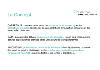 Le Concept
CARREFOUR : une rencontre entre des startups de la smart city et des
collectivités locales centrée sur des présentations d’innovation concretes et des
retours d’expériences
DATA : au cœur des débats, la question des données, : open data mais aussi la
donnée captée par les startups et les utilisateurs de leurs plateformes
INNOVATION : présentation de services innovants dans le périmètre ou autour
des services publics et réflexion sur les modes de coopération possibles,
notamment hors CMP, pour les tester et les rendre « scalables ».
 