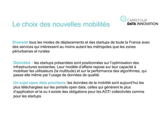 Le choix des nouvelles mobilités
Diversité tous les modes de déplacements et des startups de toute la France avec
des services qui intéressent au moins autant les métropoles que les zones
périurbaines et rurales
Données : les startups présentées sont positionnées sur l’optimisation des
infrastructures existantes. Leur modèle d’affaire repose sur leur capacité à
mobiliser les utilisateurs (la multitude) et sur la performance des algorithmes, qui
passe elle même par l’usage de données de qualité.
Un sujet open data prioritaire: les données de la mobilité sont aujourd’hui les
plus téléchargées sur les portails open data, celles qui génèrent le plus
d’application et la ou il existe des obligations pour les AOT/ collectivités comme
pour les startups
 