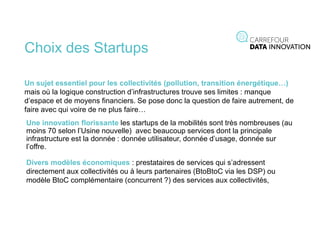 Choix des Startups
Un sujet essentiel pour les collectivités (pollution, transition énergétique…)
mais où la logique construction d’infrastructures trouve ses limites : manque
d’espace et de moyens financiers. Se pose donc la question de faire autrement, de
faire avec qui voire de ne plus faire…
Une innovation florissante les startups de la mobilités sont très nombreuses (au
moins 70 selon l’Usine nouvelle) avec beaucoup services dont la principale
infrastructure est la donnée : donnée utilisateur, donnée d’usage, donnée sur
l’offre.
Divers modèles économiques : prestataires de services qui s’adressent
directement aux collectivités ou à leurs partenaires (BtoBtoC via les DSP) ou
modèle BtoC complémentaire (concurrent ?) des services aux collectivités,
 