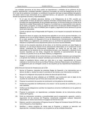 (Quinta Sección) DIARIO OFICIAL Miércoles 27 de febrero de 2013
Las entidades ejecutoras de las obras podrán ser dependencias o entidades de los gobiernos de los
estados, dependencias o entidades federales o gobiernos municipales, así como las Delegaciones de la CDI.
En el caso de los gobiernos municipales, su acreditación de ejecutor será bajo la responsabilidad del gobierno
del estado sobre la base demostrada de su capacidad técnica y de ejecución. Las entidades ejecutoras
tendrán las siguientes funciones y responsabilidades:
I. En el caso de entidades ejecutoras distintas a las Delegaciones de la CDI, suscribir por
cuadruplicado el Anexo de Ejecución utilizando el formato correspondiente (Anexo 7), a efecto de
formalizar las responsabilidades de las entidades ejecutoras, el cual será firmado por el titular de la
dependencia estatal Responsable del Programa y la entidad que se desempeñará como ejecutor
de las obras y proyectos. Un tanto en original de cada anexo de ejecución deberá entregarse a la
Delegación de la CDI y otra al CORESE para el registro y seguimiento de los términos en que las
obras serán ejecutadas.
Cuando el ejecutor sea la Responsable del Programa, no se requiere la suscripción del Anexo de
Ejecución.
II. Ejecutar las obras con apego a las disposiciones aplicables al uso de los recursos federales y a lo
señalado por la Ley de Obras Públicas y Servicios Relacionados con las Mismas y su reglamento.
En su caso, ajustarse a lo dispuesto en la Ley de Adquisiciones, Arrendamientos y Servicios del
Sector Público y su reglamento. Los contratos que a su vez firmen los ejecutores también deberán
estipular el cumplimiento de las disposiciones para el uso de los recursos federales.
III. Contar con los proyectos ejecutivos de las obras, en los términos previstos por estas Reglas de
Operación, lo cual incluye disponer de las autorizaciones relacionadas con la construcción de las
mismas, conteniendo las autorizaciones ambientales, de cambio de uso del suelo y las
relacionadas con los derechos de vía, servidumbres de paso y uso, disposición o afectación de los
recursos requeridos por las obras, incluyendo los inherentes al aprovechamiento del agua,
conforme a lo previsto en la Ley de Obras Públicas y su Reglamento.
IV. Asegurar el cumplimiento de las normas técnicas y normas oficiales mexicanas que correspondan,
y en general, las medidas de cualquier naturaleza que se deriven de la construcción de las obras.
V. Integrar el expediente técnico unitario por cada obra a su cargo, resguardándolo de manera
ordenada en los términos de la Ley de Obras Públicas y Servicios Relacionados con las Mismas y
su Reglamento para ser entregado cuando le sea requerido por las dependencias fiscalizadoras o
la CDI.
2.7.2. Dirección General de Infraestructura de la CDI:
I. Normar el Programa, interpretar las presentes Reglas de Operación y los instrumentos que se
deriven de ellas, y; resolver los casos no previstos en las mismas y sus instrumentos normativos.
II. Apoyar en la integración del proyecto de cartera de obras del ejercicio fiscal.
III. Revisar la cartera de obras validadas por el CORESE, cuya construcción será el objeto de los
acuerdos de coordinación que se firmen para la ejecución del Programa.
IV. Proponer la suscripción de acuerdos de coordinación con los gobiernos de los estados.
V. Analizar las propuestas de modificaciones a los anexos 1 de los acuerdos de coordinación, y en su
caso validarlas.
VI. Verificar que las delegaciones suscriban los respectivos convenios modificatorios con los gobiernos
de los estados,
VII. Proponer la suscripción, con dependencias y entidades federales, de los instrumentos jurídicos
materia del Programa.
VIII. Emitir los instrumentos normativos y procedimentales para la programación, operación, control y
seguimiento de las acciones del Programa, manteniendo actualizada cualquier disposición
relacionada con dichos instrumentos en la página de Internet de la CDI.
IX. Elaborar, suscribir e instrumentar el Programa Anual de Trabajo de Contraloría Social (PATCS), así
como el Esquema y Guía Operativa.
X. Identificar y valorar proyectos de interés para el Programa y proponer su ejecución con
dependencias o entidades federales o con los gobiernos de las entidades federativas.
 