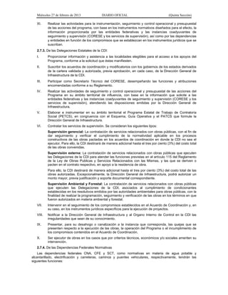 Miércoles 27 de febrero de 2013 DIARIO OFICIAL (Quinta Sección)
XI. Realizar las actividades para la instrumentación, seguimiento y control operacional y presupuestal
de las acciones del programa, con base en los instrumentos normativos diseñados para el efecto, la
información proporcionada por las entidades federativas y las instancias coadyuvantes de
seguimiento y supervisión (CORESE y los servicios de supervisión), así como por las dependencias
y entidades en función de los compromisos que se establezcan en los instrumentos jurídicos que se
suscriban.
2.7.3. De las Delegaciones Estatales de la CDI:
I. Proporcionar información y asistencia a las localidades elegibles para el acceso a los apoyos del
Programa, conforme a la solicitud que éstas manifiesten.
II. Suscribir los acuerdos de coordinación y modificatorios con los gobiernos de los estados derivados
de la cartera validada y autorizada, previa aprobación, en cada caso, de la Dirección General de
Infraestructura de la CDI.
III. Participar como Secretario Técnico del CORESE, desempeñando las funciones y atribuciones
encomendadas conforme a su Reglamento.
IV. Realizar las actividades de seguimiento y control operacional y presupuestal de las acciones del
Programa en su ámbito territorial de influencia, con base en la información que solicite a las
entidades federativas y las instancias coadyuvantes de seguimiento y supervisión (CORESE y los
servicios de supervisión), atendiendo las disposiciones emitidas por la Dirección General de
Infraestructura.
V. Elaborar e instrumentar en su ámbito territorial el Programa Estatal de Trabajo de Contraloría
Social (PETCS), en congruencia con el Esquema, Guía Operativa y el PATCS que formule la
Dirección General de Infraestructura.
VI. Contratar los servicios de supervisión. Se consideran los siguientes tipos:
Supervisión gerencial: La contratación de servicios relacionados con obras públicas, con el fin de
dar seguimiento y verificar el cumplimiento de la normatividad aplicable en los procesos
constructivos de las obras pactadas en los acuerdos de coordinación en donde la CDI no sea el
ejecutor. Para ello, la CDI destinará de manera adicional hasta el tres por ciento (3%) del costo total
de las obras convenidas.
Supervisión externa: La contratación de servicios relacionados con obras públicas que ejecuten
las Delegaciones de la CDI para atender las funciones previstas en el artículo 115 del Reglamento
de la Ley de Obras Publicas y Servicios Relacionados con las Mismas, y las que se deriven o
pacten en el contrato respectivo, en apoyo a la residencia de obra.
Para ello, la CDI destinará de manera adicional hasta el tres por ciento (3%) del costo total de las
obras autorizadas. Excepcionalmente, la Dirección General de Infraestructura, podrá autorizar un
monto mayor, previa justificación y soporte documental correspondiente.
Supervisión Ambiental y Forestal: La contratación de servicios relacionados con obras públicas
que ejecuten las Delegaciones de la CDI, asociados al cumplimiento de condicionantes
establecidas en los resolutivos emitidos por las autoridades ambientales para obras públicas, con la
finalidad de realizar la programación, seguimiento y verificación de las obras en los términos en que
fueron autorizados en materia ambiental y forestal.
VII. Intervenir en el seguimiento de los compromisos establecidos en el Acuerdo de Coordinación y, en
su caso, en los instrumentos jurídicos específicos para la ejecución de proyectos.
VIII. Notificar a la Dirección General de Infraestructura y al Organo Interno de Control en la CDI las
irregularidades que sean de su conocimiento.
IX. Presentar, para su desahogo o canalización a la instancia que corresponda, las quejas que se
presenten respecto a la ejecución de las obras, la operación del Programa o el incumplimiento de
los compromisos contenidos en el Acuerdo de Coordinación.
X. Ser ejecutor de obras en los casos que por criterios técnicos, económicos y/o sociales ameriten su
intervención.
2.7.4. De las Dependencias Federales Normativas
Las dependencias federales CNA, CFE y SCT, como normativas en materia de agua potable y
alcantarillado, electrificación y carreteras, caminos y puentes vehiculares, respectivamente, tendrán las
siguientes funciones:
 