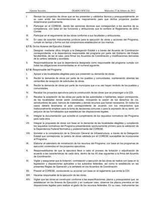 (Quinta Sección) DIARIO OFICIAL Miércoles 27 de febrero de 2013
I. Revisar los proyectos de obras que se les presenten y validarlos técnica y presupuestalmente; en
su caso emitir las recomendaciones de mejoramiento para que dichos proyectos puedan
dictaminarse positivamente.
II. Participar en el CORESE, dando las opiniones técnicas que correspondan a los asuntos de su
competencia, con base en las funciones y atribuciones que le confiere el Reglamento de dicho
Comité.
III. Participar en el seguimiento de las obras conforme a sus facultades y atribuciones.
IV. En caso de suscribir instrumentos jurídicos para la ejecución de obras y acciones del Programa,
cumplir en tiempo y forma con los compromisos establecidos en los mismos.
2.7.5. De los titulares del Ejecutivo Estatal
I. Designar, mediante oficio dirigido a la Delegación Estatal o a través del Acuerdo de Coordinación
correspondiente, a la dependencia responsable del programa por parte del Gobierno del Estado
facultándola, de ser el caso, para firmar los Acuerdos de Coordinación y modificaciones derivadas
de la cartera validada y acordada.
II. Responsabilizarse de que la dependencia designada como responsable del programa cumpla con
todas las obligaciones encomendadas en el numeral siguiente.
2.7.6. Responsable del Programa
I. Apoyar a las localidades elegibles para que presenten su demanda de obras.
II. Recibir la demanda de obras por parte de los pueblos y comunidades, manteniendo abiertas las
ventanillas de recepción de solicitudes de obras.
III. Recibir la demanda de obras por parte de municipios que a su vez hayan recibido de los pueblos y
comunidades.
IV. Recabar los proyectos ejecutivos para la construcción de las obras que se propongan a la CDI.
V. Recabar la aceptación de las obras por parte de las autoridades o habitantes, según corresponda,
de las localidades donde serán construidas, incluyendo la cesión de los derechos de vía,
servidumbres de paso, bancos de materiales y demás recursos que fueran necesarios. En todos los
casos deberá levantarse el acta correspondiente de acuerdo con los mecanismos que
tradicionalmente emplean para la toma de decisiones comunes o para la expresión de su sentir, sin
perjuicio de las formalidades que establezcan las disposiciones legales.
VI. Integrar la documentación que acredite el cumplimiento de los requisitos normativos del Programa
para cada obra.
VII. Integrar la propuesta de obras con base en la demanda de las localidades elegibles y cumpliendo
los requisitos normativos del Programa presentándola oportunamente primero para la validación de
la Dependencia Federal Normativa y posteriormente del CORESE.
VIII. Someter a la consideración de la Dirección General de Infraestructura, a través de la Delegación
Estatal que corresponda, la cartera de obras validada por el CORESE susceptible de incorporarse
al Programa.
IX. Elaborar el calendario de ministración de los recursos del Programa, con base en los programas de
ejecución contenidos en los proyectos ejecutivos.
X. Responsabilizarse de que la ejecutora lleve a cabo el proceso de licitación o adjudicación de
acuerdo a las características de cada obra, dentro de los 45 días siguientes a la firma del Acuerdo
de Coordinación.
XI. Vigilar y asegurarse que la licitación, contratación y ejecución de las obras se realice con base en la
legislación y disposiciones aplicables a los subsidios federales, así como lo establecido en las
presentes Reglas de Operación y lo señalado en los Acuerdos de Coordinación.
XII. Presidir el CORESE, conduciendo su accionar con base en el reglamento que emita la CDI.
XIII. Hacerse responsable de la ejecución de las obras.
XIV. Vigilar que las obras se construyan conforme a las especificaciones, plazos y presupuestos que, se
establezcan en los Anexos de Ejecución y en cualquier caso, observar los plazos previstos en las
disposiciones legales para realizar el gasto de los recursos federales. En su caso, instrumentar las
 