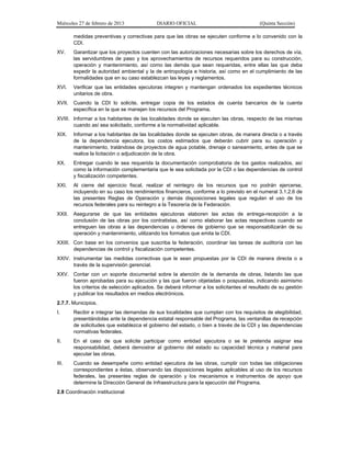 Miércoles 27 de febrero de 2013 DIARIO OFICIAL (Quinta Sección)
medidas preventivas y correctivas para que las obras se ejecuten conforme a lo convenido con la
CDI.
XV. Garantizar que los proyectos cuenten con las autorizaciones necesarias sobre los derechos de vía,
las servidumbres de paso y los aprovechamientos de recursos requeridos para su construcción,
operación y mantenimiento, así como las demás que sean requeridas, entre ellas las que deba
expedir la autoridad ambiental y la de antropología e historia, así como en el cumplimiento de las
formalidades que en su caso establezcan las leyes y reglamentos.
XVI. Verificar que las entidades ejecutoras integren y mantengan ordenados los expedientes técnicos
unitarios de obra.
XVII. Cuando la CDI lo solicite, entregar copia de los estados de cuenta bancarios de la cuenta
específica en la que se manejen los recursos del Programa.
XVIII. Informar a los habitantes de las localidades donde se ejecuten las obras, respecto de las mismas
cuando así sea solicitado, conforme a la normatividad aplicable.
XIX. Informar a los habitantes de las localidades donde se ejecuten obras, de manera directa o a través
de la dependencia ejecutora, los costos estimados que deberán cubrir para su operación y
mantenimiento, tratándose de proyectos de agua potable, drenaje o saneamiento, antes de que se
realice la licitación o adjudicación de la obra.
XX. Entregar cuando le sea requerida la documentación comprobatoria de los gastos realizados, así
como la información complementaria que le sea solicitada por la CDI o las dependencias de control
y fiscalización competentes.
XXI. Al cierre del ejercicio fiscal, realizar el reintegro de los recursos que no podrán ejercerse,
incluyendo en su caso los rendimientos financieros, conforme a lo previsto en el numeral 3.1.2.6 de
las presentes Reglas de Operación y demás disposiciones legales que regulan el uso de los
recursos federales para su reintegro a la Tesorería de la Federación.
XXII. Asegurarse de que las entidades ejecutoras elaboren las actas de entrega-recepción a la
conclusión de las obras por los contratistas, así como elaborar las actas respectivas cuando se
entreguen las obras a las dependencias u órdenes de gobierno que se responsabilizarán de su
operación y mantenimiento, utilizando los formatos que emita la CDI.
XXIII. Con base en los convenios que suscriba la federación, coordinar las tareas de auditoría con las
dependencias de control y fiscalización competentes.
XXIV. Instrumentar las medidas correctivas que le sean propuestas por la CDI de manera directa o a
través de la supervisión gerencial.
XXV. Contar con un soporte documental sobre la atención de la demanda de obras, listando las que
fueron aprobadas para su ejecución y las que fueron objetadas o pospuestas, indicando asimismo
los criterios de selección aplicados. Se deberá informar a los solicitantes el resultado de su gestión
y publicar los resultados en medios electrónicos.
2.7.7. Municipios.
I. Recibir e integrar las demandas de sus localidades que cumplan con los requisitos de elegibilidad,
presentándolas ante la dependencia estatal responsable del Programa, las ventanillas de recepción
de solicitudes que establezca el gobierno del estado, o bien a través de la CDI y las dependencias
normativas federales.
II. En el caso de que solicite participar como entidad ejecutora o se le pretenda asignar esa
responsabilidad, deberá demostrar al gobierno del estado su capacidad técnica y material para
ejecutar las obras.
III. Cuando se desempeñe como entidad ejecutora de las obras, cumplir con todas las obligaciones
correspondientes a éstas, observando las disposiciones legales aplicables al uso de los recursos
federales, las presentes reglas de operación y los mecanismos e instrumentos de apoyo que
determine la Dirección General de Infraestructura para la ejecución del Programa.
2.8 Coordinación institucional
 