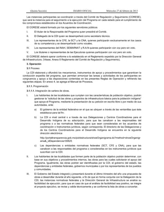 (Quinta Sección) DIARIO OFICIAL Miércoles 27 de febrero de 2013
Las instancias participantes se coordinarán a través del Comité de Regulación y Seguimiento (CORESE),
que será la instancia para el seguimiento a la ejecución del Programa en cada estado para el cumplimiento de
los compromisos establecidos en los Acuerdos de Coordinación.
El CORESE estará formado por los siguientes servidores públicos:
I. El titular de la Responsable del Programa quien presidirá el Comité.
II. El Delegado de la CDI quien se desempeñará como secretario técnico.
III. Los representantes de la CFE, la SCT y la CNA, quienes participarán exclusivamente en los casos
de su competencia y se desempeñarán como vocales.
IV. Los representantes del INAH, SEMARNAT y R.A.N quienes participarán con voz pero sin voto.
V. Los titulares o representantes de las Ejecutoras quienes participarán con voz pero sin voto.
El CORESE deberá operar conforme a lo establecido en el Reglamento expedido por la Dirección General
de Infraestructura. (Véase, Anexo 6 Reglamento del Comité de Regulación y Seguimiento).
3. Operación
3.1 Proceso
La CDI elaborará y difundirá los mecanismos, instrumentos de apoyo y procedimientos que garanticen la
conducción expedita del programa, que permitan armonizar las tareas y actividades de los participantes en
congruencia y apoyo a las disposiciones contenidas en las presentes Reglas de Operación y refiriendo las
siguientes etapas. En anexo 4, se agrega el Manual de Procesos.
3.1.1. Programación
3.1.1.1. Integración de cartera de obras.
I. Los habitantes de las localidades que cumplan con las características de población objetivo, podrán
gestionar la “solicitud de las obras y proyectos de infraestructura básica para la población indígena”
que apoya el Programa, mediante la presentación de su petición en escrito libre o por medio de sus
autoridades, ante:
a) El gobierno de la entidad federativa en el que se ubiquen a través de las ventanillas que éste
establezca para tal fin;
b) La CDI a nivel central o a través de sus Delegaciones y Centros Coordinadores para el
Desarrollo Indígena de su adscripción, para que las canalicen a las responsables del
programa o a las normativas federales para que sean consideradas en los acuerdos de
coordinación o Instrumentos jurídicos, según corresponda. El directorio de las Delegaciones y
de los Centros Coordinadores para el Desarrollo Indígena se encuentra en la siguiente
dirección electrónica:
http://portaltransparencia.gob.mx/pot/estructura/showOrganigrama.do?method=showOrganigr
ama&_idDependencia=00625
c) Las dependencias o entidades normativas federales (SCT, CFE y CNA), para que las
canalicen a las responsables del programa o considerarlas en los instrumentos jurídicos que
suscriban con la CDI;
II. Los habitantes de las localidades que formen parte de la población objetivo podrán determinar, con
base en sus objetivos y procedimientos internos, las obras para las cuales solicitarán el apoyo del
Programa. Igualmente, las obras podrán ser identificadas por la CDI, el gobierno del estado, las
dependencias y entidades federales, gobiernos municipales o por los representantes de los pueblos
y comunidades.
III. El Gobierno del Estado integrará y presentará durante el último trimestre del año una propuesta de
obras a desarrollar durante el año siguiente, a fin de que en forma conjunta con la Delegación de la
CDI, las instancias normativas federales y la Dirección General de Infraestructura se analice su
factibilidad de ejecución, para que en caso de que el análisis de factibilidad sea positivo, se integre
el proyecto ejecutivo, se revise y valide técnicamente y se conforme la lista de obras a concertar.
 