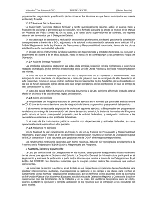 Miércoles 27 de febrero de 2013 DIARIO OFICIAL (Quinta Sección)
programación, seguimiento y verificación de las obras en los términos en que fueron autorizados en materia
ambiental y forestal.
3.1.2.3 Avances físicos financieros
La Supervisión Gerencial deberá formular y remitir quincenalmente reportes sobre el avance físico y
financiero de las obras o proyectos que se ejecuten, en el formato que para tal efecto se incluye en el Manual
de Procesos del PIBAI (Anexo 4). En su caso, y en tanto dicha supervisión no se contrate, los reportes
deberán ser formulados por la Delegación Estatal.
En los casos que se considere la realización de contratos plurianuales, se deberá gestionar la autorización
correspondiente a través de la DGI, adjuntando a la solicitud la documentación señalada en el artículo 147 y
148 del Reglamento de la Ley Federal de Presupuesto y Responsabilidad Hacendaria, dentro de los plazos
establecidos en la normatividad aplicable.
En el caso de los instrumentos jurídicos suscritos con dependencias y entidades federales, su ejecución y
seguimiento se estará a lo en ellos pactado, hasta en tanto no se contrapongan a las presentes Reglas de
Operación.
3.1.2.4 Acta de Entrega Recepción
Las entidades ejecutoras, elaborarán las actas de la entrega-recepción con los contratistas o quien haya
realizado los trabajos, en los términos establecidos por la Ley de Obras Públicas y Servicios Relacionados con
las mismas.
En caso de que la instancia ejecutora no sea la responsable de su operación y mantenimiento, ésta
entregará la obra concluida a la dependencia u orden de gobierno que se encargará de ello, levantando el
acta respectiva; misma en la que podrán participar los representantes de los habitantes de las localidades en
las que se hayan ejecutado dichas obras para que tengan constancia de las condiciones en que se entrega la
obra construida en su favor.
En todos los casos deberá turnarse la evidencia documental a la CDI, conforme al formato incluido para tal
efecto en el Anexo 8 de las presentes reglas de operación.
3.1.2.5 Cierre de ejercicio
La Responsable del Programa elaborará el cierre del ejercicio en el formato que para tales efectos emitirá
la CDI. El cual se turnará a la misma para la integración del cierre programático presupuestal del ejercicio.
Si al momento de realizar la asignación de techos del siguiente ejercicio, la Responsable del programa aún
no elabora y/o entrega la documentación del cierre de ejercicio anterior, la Instancia Normativa del Programa
podrá reducir el techo presupuestal propuesto para la entidad federativa, y reasignarlo conforme a las
necesidades existentes a otras entidades federativas.
En el caso de los instrumentos jurídicos suscritos con dependencias y entidades federales, su cierre
operacional estará sujeto a lo en ellos pactado.
3.1.2.6 Recursos no ejercidos
Con la finalidad de dar cumplimiento al Artículo 54 de la Ley Federal de Presupuesto y Responsabilidad
Hacendaria, si por algún motivo al 31 de diciembre se conservaran recursos sin ejercer, la Delegación Estatal
de la CDI contará con 7 días naturales para gestionar ante la CGAF el reintegro correspondiente.
Los rendimientos financieros obtenidos por dichos recursos, deberán ser reintegrados directamente a la
Tesorería de la Federación (TESOFE) por la Responsable del Programa.
4. Auditoría, control y seguimiento
La CDI, por conducto de sus Delegaciones en los estados, participará en el seguimiento físico y financiero
de las obras que ejecute el Gobierno del Estado. La Dirección General de Infraestructura participará en el
seguimiento y acciones de verificación a partir de los informes que recabe a través de las Delegaciones. En el
ámbito del CORESE, las diferentes instancias que lo integran podrán realizar las revisiones que estimen
convenientes.
Las instancias de control y auditoría, en el ámbito de sus respectivas competencias tienen facultades para
practicar intervenciones, auditorías, investigaciones de gabinete o de campo a las obras, para verificar el
cumplimiento de las normas y disposiciones establecidas. En los términos de los acuerdos entre la Secretaría
de la Función Pública y los Gobiernos Estatales, será la Unidad de Operación Regional y Contraloría Social en
coordinación con las Contralorías de la Estados y en su caso, los auditores designados para tal efecto,
quienes auditarán la ejecución y correcta aplicación de los recursos que se entreguen a los ejecutores del
gasto locales.
 