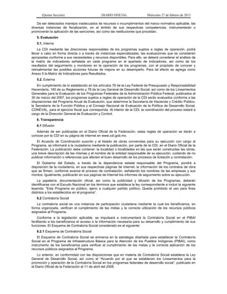 (Quinta Sección) DIARIO OFICIAL Miércoles 27 de febrero de 2013
De ser detectados manejos inadecuados de recursos o incumplimientos del marco normativo aplicable, las
diversas instancias de fiscalización, en el ámbito de sus respectivas competencias, instrumentarán o
promoverán la aplicación de las sanciones, así como las restituciones que procedan.
5. Evaluación
5.1. Interna
La CDI mediante las direcciones responsables de los programas sujetos a reglas de operación, podrá
llevar a cabo en forma directa o a través de instancias especializadas, las evaluaciones que se consideren
apropiadas conforme a sus necesidades y recursos disponibles. Para ello, se deberá considerar el análisis de
la matriz de indicadores señalada en cada programa en el apartado de Indicadores, así como de los
resultados del seguimiento y monitoreo en la operación de los programas, con el propósito de conocer y
retroalimentar las posibles acciones futuras de mejora en su desempeño. Para tal efecto se agrega como
Anexo 5 la Matriz de Indicadores para Resultados.
5.2. Externa
En cumplimiento de lo establecido en los artículos 78 de la Ley Federal de Presupuesto y Responsabilidad
Hacendaria, 180 de su Reglamento y 78 de la Ley General de Desarrollo Social; así como de los Lineamientos
Generales para la Evaluación de los Programas Federales de la Administración Pública Federal, publicados el
30 de marzo del 2007, los programas sujetos a reglas de operación de la CDI serán evaluados conforme a las
disposiciones del Programa Anual de Evaluación, que determine la Secretaría de Hacienda y Crédito Público,
la Secretaría de la Función Pública y el Consejo Nacional de Evaluación de la Política de Desarrollo Social,
CONEVAL, para el ejercicio fiscal que corresponda. Al interior de la CDI, la coordinación del proceso estará a
cargo de la Dirección General de Evaluación y Control.
6. Transparencia
6.1 Difusión
Además de ser publicadas en el Diario Oficial de la Federación, estas reglas de operación se darán a
conocer por la CDI en su página de internet en www.cdi.gob.mx.
El Acuerdo de Coordinación suscrito y el listado de obras convenidas para su ejecución con cargo al
Programa, se informará a la ciudadanía mediante la publicación, por parte de la CDI, en el Diario Oficial de la
Federación. La publicación debe contener: la localidad o localidades en las que serán construidas las obras,
una breve descripción de las mismas y el nombre de la entidad responsable de su ejecución; cuidando de no
publicar información o referencias que afecten el buen desarrollo de los procesos de licitación y contratación.
El Gobierno del Estado, a través de la dependencia estatal responsable del Programa, pondrá a
disposición de la ciudadanía, en sus respectivas páginas de Internet, la información de los contratos de obra
que se firmen, conforme avance el proceso de contratación, señalando los nombres de las empresas y sus
montos. Igualmente, publicarán en sus páginas de Internet los informes de seguimiento sobre su ejecución.
La papelería, documentación oficial, así como la publicidad y difusión de los Programas, deberán
identificarse con el Escudo Nacional en los términos que establece la ley correspondiente e incluir la siguiente
leyenda: “Este Programa es público, ajeno a cualquier partido político. Queda prohibido el uso para fines
distintos a los establecidos en el programa”.
6.2 Contraloría Social
La contraloría social es una instancia de participación ciudadana mediante la cual los beneficiarios, en
forma organizada, verifican el cumplimiento de las metas y la correcta utilización de los recursos públicos
asignados al Programa.
Conforme a la legislación aplicable, se impulsará e instrumentará la Contraloría Social en el PIBAI
facilitando a los beneficiarios el acceso a la información necesaria para su desarrollo y cumplimiento de sus
funciones. El Esquema de Contraloría Social considerado es el siguiente:
6.2.1 Esquema de Contraloría Social
El Esquema de Contraloría Social se enmarca en la estrategia diseñada para establecer la Contraloría
Social en el Programa de Infraestructura Básica para la Atención de los Pueblos Indígenas (PIBAI), como
instrumento de los beneficiarios para verificar el cumplimiento de las metas y la correcta aplicación de los
recursos públicos asignados al Programa.
Lo anterior, en conformidad con las disposiciones que en materia de Contraloría Social establece la Ley
General de Desarrollo Social, así como el “Acuerdo por el que se establecen los Lineamientos para la
promoción y operación de la Contraloría Social en los programas federales de desarrollo social”, publicado en
el Diario Oficial de la Federación el 11 de abril del 2008.
 