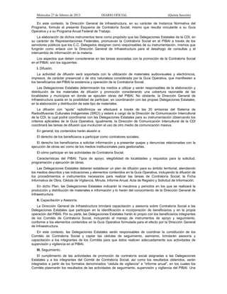 Miércoles 27 de febrero de 2013 DIARIO OFICIAL (Quinta Sección)
En este contexto, la Dirección General de Infraestructura, en su carácter de Instancia Normativa del
Programa, formula el presente Esquema de Contraloría Social, mismo que resulta vinculante a su Guía
Operativa y a su Programa Anual Federal de Trabajo.
La elaboración de dichos instrumentos tiene como propósito que las Delegaciones Estatales de la CDI, en
su carácter de Representaciones Federales, promuevan la Contraloría Social en el PIBAI a través de los
servidores públicos que los C.C. Delegados designen como responsables de su instrumentación, mismos que
fungirán como enlace con la Dirección General de Infraestructura para el desahogo de consultas y el
intercambio de información en la materia.
Los aspectos que deben considerarse en las tareas asociadas con la promoción de la Contraloría Social
en el PIBAI, son los siguientes:
I. Difusión.
La actividad de difusión será soportada con la utilización de materiales audiovisuales y electrónicos,
impresos, de carácter presencial o de otra naturaleza considerada por la Guía Operativa, que manifiesten a
los beneficiarios del PIBAI la existencia y operación de la Contraloría Social.
Las Delegaciones Estatales determinarán los medios a utilizar y serán responsables de la elaboración y
distribución de los materiales de difusión y promoción considerando una cobertura razonable de las
localidades y municipios en donde se ejecuten obras del PIBAI. No obstante, la Dirección General de
Infraestructura queda en la posibilidad de participar, en coordinación con las propias Delegaciones Estatales,
en la elaboración y distribución de este tipo de materiales.
La difusión con “spots” radiofónicos se efectuará a través de las 20 emisoras del Sistema de
Radiodifusoras Culturales Indigenistas (SRCI) y estará a cargo de la Dirección de Comunicación Intercultural
de la CDI, la cual podrá coordinarse con las Delegaciones Estatales para su instrumentación observando los
criterios aplicables de la Guía Operativa. Igualmente, la Dirección de Comunicación Intercultural de la CDI
coordinará las tareas de difusión que involucren el uso de otro medio de comunicación masiva.
En general, los contenidos harán alusión a:
El derecho de los beneficiaros a participar como contralores sociales.
El derecho los beneficiarios a solicitar información y a presentar quejas y denuncias relacionadas con la
ejecución de obras así como de los medios institucionales para gestionarlas.
El cómo participar en las actividades de Contraloría Social.
Características del PIBAI: Tipos de apoyo, elegibilidad de localidades y requisitos para la solicitud,
programación y ejecución de obras.
Las Delegaciones Estatales deberán establecer un plan de difusión para su ámbito territorial, atendiendo
los medios descritos y las indicaciones y elementos contenidos en la Guía Operativa, incluyendo la difusión de
los procedimientos e instrumentos necesarios para realizar las tareas de Contraloría Social; la Ficha
Informativa de Obra, Cédula de Vigilancia, Minuta, Informe Anual, Acta de Registro y Solicitud de Información.
En dicho Plan, las Delegaciones Estatales indicarán la mecánica y periodos en los que se realizará la
producción y distribución de materiales e información y lo harán del conocimiento de la Dirección General de
Infraestructura.
II. Capacitación y Asesoría.
La Dirección General de Infraestructura brindará capacitación y asesoría sobre Contraloría Social a las
Delegaciones Estatales que participan en la identificación e incorporación de beneficiarios y en la propia
operación del PIBAI. Por su parte, las Delegaciones Estatales harán lo propio con los beneficiarios integrantes
de los Comités de Contraloría Social, incluyendo el manejo de instrumentos de apoyo y seguimiento,
conforme a los elementos contenidos en la Guía Operativa formulada para el efecto por la Dirección General
de Infraestructura.
En este contexto, las Delegaciones Estatales serán responsables de coordinar la constitución de los
Comités de Contraloría Social y captar las cédulas de seguimiento, asimismo, brindarán asesoría y
capacitación a los integrantes de los Comités para que éstos realicen adecuadamente sus actividades de
supervisión y vigilancia en el PIBAI.
III. Seguimiento.
El cumplimiento de las actividades de promoción de contraloría social asignadas a las Delegaciones
Estatales y a los integrantes del Comité de Contraloría Social, así como los resultados obtenidos, serán
integrados a partir de los formatos denominados “cédula de vigilancia” e “informe anual”, en los cuales los
Comités plasmarán los resultados de las actividades de seguimiento, supervisión y vigilancia del PIBAI. Una
 