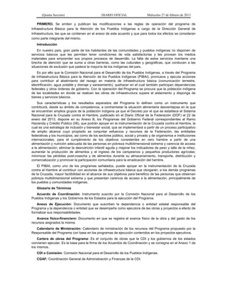 (Quinta Sección) DIARIO OFICIAL Miércoles 27 de febrero de 2013
PRIMERO. Se emiten y publican las modificaciones a las reglas de operación del programa de
Infraestructura Básica para la Atención de los Pueblos Indígenas a cargo de la Dirección General de
Infraestructura, las que se contienen en el anexo de este acuerdo y que para todos los efectos se consideran
como parte integrante del mismo.
Introducción
En nuestro país, gran parte de los habitantes de las comunidades y pueblos indígenas no disponen de
servicios básicos que les permitan tener condiciones de vida satisfactorias y les provean los medios
materiales para emprender sus propios procesos de desarrollo. La falta de estos servicios mantiene una
brecha de atención que se suma a otras barreras, como las culturales y geográficas, que conducen a las
situaciones de exclusión que padece la mayoría de los indígenas del país.
Es por ello que la Comisión Nacional para el Desarrollo de los Pueblos Indígenas, a través del Programa
de Infraestructura Básica para la Atención de los Pueblos Indígenas (PIBAI), promueve y ejecuta acciones
para contribuir al abatimiento del rezago en materia de infraestructura básica (comunicación terrestre,
electrificación, agua potable y drenaje y saneamiento), quehacer en el cual también participan dependencias
federales y otros órdenes de gobierno. Con la operación del Programa se procura que la población indígena
de las localidades en donde se realicen las obras de infraestructura supere el aislamiento y disponga de
bienes y servicios básicos.
Sus características y los resultados esperados del Programa lo definen como un instrumento que
contribuirá, desde su ámbito de competencia, a contrarrestar la situación alimentaria desventajosa en la que
se encuentran amplios grupos de la población indígena ya que el Decreto por el que se establece el Sistema
Nacional para la Cruzada contra el Hambre, publicado en el Diario Oficial de la Federación (DOF) el 22 de
enero del 2013, dispone en su Anexo B, los Programas del Gobierno Federal correspondientes al Ramo
Hacienda y Crédito Público (06), que podrán apoyar en la instrumentación de la Cruzada contra el Hambre, la
cual es una estrategia de inclusión y bienestar social, que se implementará a partir de un proceso participativo
de amplio alcance cuyo propósito es conjuntar esfuerzos y recursos de la Federación, las entidades
federativas y los municipios, así como de los sectores público, social y privado y de organismos e instituciones
internacionales, para el cumplimiento de los objetivos consistentes en cero hambre a partir de una
alimentación y nutrición adecuada de las personas en pobreza multidimensional extrema y carencia de acceso
a la alimentación; eliminar la desnutrición infantil aguda y mejorar los indicadores de peso y talla de la niñez;
aumentar la producción de alimentos y el ingreso de los campesinos y pequeños productores agrícolas;
minimizar las pérdidas post-cosecha y de alimentos durante su almacenamiento, transporte, distribución y
comercialización y promover la participación comunitaria para la erradicación del hambre.
El PIBAI, como uno de los programas señalados, puede apoyar en la instrumentación de la Cruzada
contra el Hambre al contribuir con acciones de infraestructura básica que otorgarán, a los demás programas
de la Cruzada, mayor factibilidad en el alcance de sus objetivos para beneficio de las personas que observan
pobreza multidimensional extrema y que presentan carencia de acceso a la alimentación, principalmente de
los pueblos y comunidades indígenas.
Glosario de Términos
Acuerdo de Coordinación: Instrumento suscrito por la Comisión Nacional para el Desarrollo de los
Pueblos Indígenas y los Gobiernos de los Estados para la ejecución del Programa.
Anexo de Ejecución: Documento que suscriben la dependencia o entidad estatal responsable del
Programa y la dependencia o entidad que se desempeña como ejecutora de las obras y proyectos a efecto de
formalizar sus responsabilidades.
Avance físico-financiero: Documento en que se registra el avance físico de la obra y del gasto de los
recursos asignados la misma.
Calendario de Ministración: Calendario de ministración de los recursos del Programa propuesto por la
Responsable del Programa con base en los programas de ejecución contenidos en los proyectos ejecutivos.
Cartera de obras del Programa: Es el conjunto de obras que la CDI y los gobiernos de los estados
convienen ejecutar. Es la base para la firma de los Acuerdos de Coordinación y se consigna en el Anexo 1 de
los mismos.
CDI o Comisión: Comisión Nacional para el Desarrollo de los Pueblos Indígenas.
CGAF: Coordinación General de Administración y Finanzas de la CDI.
 