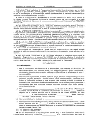 Miércoles 27 de febrero de 2013 DIARIO OFICIAL (Quinta Sección)
IV. El artículo 77 de la Ley Federal de Presupuesto y Responsabilidad Hacendaria dispone que con objeto
de asegurar la aplicación eficaz, eficiente, oportuna, equitativa y transparente de los recursos públicos, entre
los que se encuentran los de “EL PROGRAMA”, deberán sujetarse a reglas de operación que establezcan los
requisitos, criterios e indicadores que lo regulen.
V. Dentro de los programas de “LA COMISION” se encuentra “Infraestructura Básica para la Atención de
los Pueblos Indígenas”, el cual opera con Reglas de Operación, mismas que fueron publicadas en el Diario
Oficial de la Federación, el día ______ de ________________ de _____, en lo sucesivo “LAS REGLAS DE
OPERACION”.
VI. “LAS REGLAS DE OPERACION” de “EL PROGRAMA” establecen como objetivo general: “Contribuir a
que los habitantes de las localidades indígenas elegibles superen el aislamiento y dispongan de bienes y
servicios básicos, mediante la construcción de obras de infraestructura básica”.
VII. Que “LAS REGLAS DE OPERACION” establecen en su punto 3.1.1.1. que para una mejor planeación
e integración de la Cartera de Obras, los Gobiernos de los Estados integrarán y presentarán durante el último
trimestre del año, una propuesta de obras a desarrollar durante el año siguiente, a fin de que en forma
conjunta con la Dirección General de Infraestructura, la Delegación de “LA COMISION” y las instancias
normativas federales se analice su factibilidad de ejecución, para que en caso de que sea positivo, se integre
el proyecto ejecutivo, se revise y valide técnicamente y se conforme la posible lista de obras a concertar.
VIII. Que a la fecha “LAS PARTES” han revisado y aprobado la cartera de obras a realizarse y ejecutarse
durante el ________ con recursos presupuestales de dicho ejercicio fiscal, por lo que a efecto de contribuir a
un ejercicio eficiente y oportuno del gasto público, en particular, tratándose de inversión en infraestructura es
que “LAS PARTES” han decidido suscribir el presente instrumento.
IX. De conformidad con “LAS REGLAS DE OPERACION” para la ejecución de “EL PROGRAMA” existe la
necesidad de celebrar un Acuerdo de Coordinación con los gobiernos de los estados para la aplicación de los
recursos.
X. “LAS REGLAS DE OPERACION” de “EL PROGRAMA” establecen la constitución de un Comité de
Regulación y Seguimiento, en lo sucesivo “EL CORESE” como la instancia colegiada de coordinación
institucional creada con el propósito de garantizar el cumplimiento de los compromisos adquiridos entre “LAS
PARTES” en el marco de “EL PROGRAMA”, establecidos en los Acuerdos de Coordinación.
DECLARACIONES
I. De “LA COMISION”:
I.1. Que es un organismo descentralizado de la Administración Pública Federal, no sectorizado, con
personalidad jurídica, con patrimonio propio, con autonomía operativa, técnica, presupuestal y
administrativa, de conformidad con su Ley publicada en el Diario Oficial de la Federación de fecha 21
de mayo de 2003.
I.2. Que tiene como objeto orientar, coordinar, promover, apoyar, fomentar, dar seguimiento y evaluar los
programas, proyectos, estrategias y acciones públicas para el desarrollo integral y sustentable de los
pueblos y comunidades indígenas y tiene facultades para establecer acuerdos y convenios de
coordinación con los gobiernos de las entidades federativas, con la participación que corresponda a
sus municipios, para llevar programas, proyectos y acciones conjuntas a favor de los pueblos y
comunidades indígenas.
I.3. Que ___________________, __________________, cuenta con las facultades suficientes para
suscribir el presente Acuerdo de Coordinación, de conformidad con el artículo _______ del Estatuto
Orgánico de la Comisión Nacional para el Desarrollo de los Pueblos Indígenas, así como
_______________ el Poder otorgado ante el Licenciado _________________, Notario Público No.
___, del Distrito Federal, mediante Escritura Pública No. _____________ de fecha ___________.
I.4. Que su domicilio legal es el ubicado en __________________________________.
I.5. Que la Dirección General de Programación y Presupuesto “B” de la Secretaría de Hacienda y Crédito
Público, mediante oficio No. __________ y su anexo de fecha ______________, le comunicó el
monto de las asignaciones que le fueron autorizadas en el Decreto de Presupuesto de Egresos de la
Federación para el Ejercicio Fiscal ________.
II. De “EL GOBIERNO DEL ESTADO”:
II.1 Que con fundamento en lo dispuesto por los artículos 40 y 43 de la Constitución Política de los
Estados Unidos Mexicanos y los artículos _________________ de la Constitución Política del Estado de
 