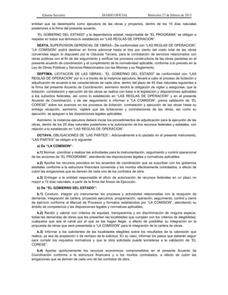 (Quinta Sección) DIARIO OFICIAL Miércoles 27 de febrero de 2013
entidad que se desempeña como ejecutora de las obras y proyectos, dentro de los 10 días naturales
posteriores a la firma del presente acuerdo.
“EL GOBIERNO DEL ESTADO” y la dependencia estatal, responsable de “EL PROGRAMA” se obligan a
respetar en todos sus términos lo establecido en “LAS REGLAS DE OPERACION”.
SEXTA. SUPERVISION GERENCIAL DE OBRAS.- De conformidad con “LAS REGLAS DE OPERACION”,
“LA COMISION” podrá destinar en forma adicional hasta el tres por ciento del costo total de las obras
convenidas según lo dispuesto por la Cláusula Tercera, para la contratación de servicios relacionados con
obras públicas con el fin de dar seguimiento y verificar los procesos constructivos de las obras pactadas en el
presente acuerdo de coordinación y el cumplimiento de la normatividad aplicable, conforme a lo previsto en la
Ley de Obras Públicas y Servicios Relacionados con las Mismas y su Reglamento.
SEPTIMA. LICITACION DE LAS OBRAS.- “EL GOBIERNO DEL ESTADO” de conformidad con “LAS
REGLAS DE OPERACION” por sí o a través de la instancia ejecutora, llevará a cabo el proceso de licitación o
adjudicación de acuerdo a las características de cada obra, dentro del plazo de 45 días naturales siguientes a
la firma del presente Acuerdo de Coordinación; asimismo tendrá la obligación de vigilar y asegurase, que la
licitación, contratación y ejecución de las obras se realice con base a la legislación y disposiciones aplicables
a los subsidios federales, así como lo establecido en “LAS REGLAS DE OPERACION” y en el presente
Acuerdo de Coordinación, y de dar seguimiento e informar a “LA COMISION”, previa validación de “EL
CORESE” sobre los avances en los procesos de licitación, contratación y ejecución de las obras hasta su
entrega recepción, asimismo, vigilará que las licitaciones y contrataciones de las obras, así como su
ejecución, se apeguen a las disposiciones legales aplicables.
Asimismo, la instancia ejecutora deberá iniciar los procedimientos de adjudicación para la ejecución de las
obras, dentro de los 20 días naturales posteriores a la autorización de los recursos federales y estatales, con
relación a lo establecido en “LAS REGLAS DE OPERACION”.
OCTAVA. OBLIGACIONES DE “LAS PARTES”.- Adicionalmente a lo pactado en el presente instrumento,
“LAS PARTES” se obligan a lo siguiente:
a) De “LA COMISION”:
a.1) Normar, coordinar y realizar las actividades para la instrumentación, seguimiento y control operacional
de las acciones de “EL PROGRAMA”, atendiendo las disposiciones legales y normativas aplicables.
a.2) Aportar los recursos previstos en los acuerdos de coordinación que se suscriban con los gobiernos
estatales conforme a la estructura financiera convenida y los montos efectivamente contratados, a efecto de
cubrir las erogaciones que se deriven de cada uno de los contratos de obra.
a.3) Entregar a la entidad responsable el oficio de autorización de recursos federales en un plazo no
mayor a 15 días naturales, a partir de la firma del Anexo de Ejecución.
b) De “EL GOBIERNO DEL ESTADO”:
b.1) Conducir, integrar y/o instrumentar los procesos y actividades relacionadas con la recepción de
demanda, integración de cartera, proyectos ejecutivos, programación, operación, seguimiento, control y cierre
de ejercicio conforme al Manual de Procesos y formatos establecidos por “LA COMISION”, atendiendo su
ámbito de competencia y las disposiciones legales y normativas aplicables.
b.2) Recibir y valorar con criterios de equidad, transparencia y sin discriminación de ninguna especie,
todas las demandas de obras que les presenten las localidades que cumplan con los criterios de elegibilidad,
cualquiera que sea el canal por el que se las hagan llegar, a efecto de posibilitar su integración en la
propuesta de obras que será presentada a “LA COMISION” para la integración de la cartera de obras.
b.3) Informar a los solicitantes de las localidades elegibles sobre los resultados de la valoración que
realice, ya sea de aceptación o de rechazo de la solicitud. En su caso, informar los pasos que deberán seguir
para cumplir los requisitos normativos y que la obra solicitada pueda someterse a la validación de “EL
CORESE”.
b.4) Aportar oportunamente los recursos económicos comprometidos en el presente Acuerdo de
Coordinación conforme a la estructura financiera y a los montos contratados, a efecto de cubrir las
erogaciones que se deriven de cada uno de los contratos de obra.
 